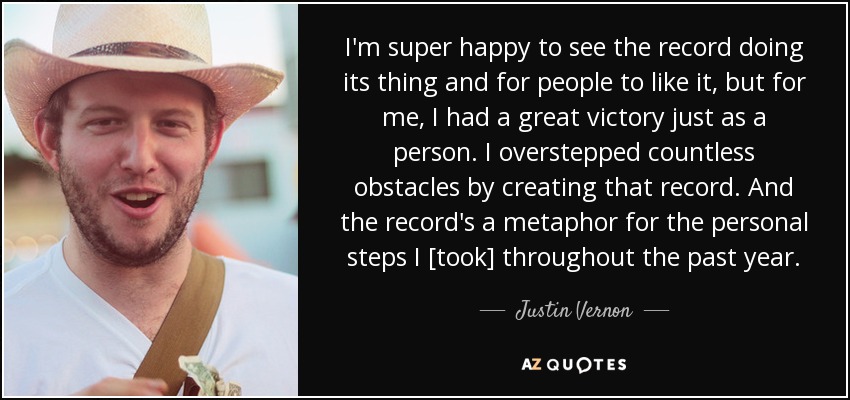 I'm super happy to see the record doing its thing and for people to like it, but for me, I had a great victory just as a person. I overstepped countless obstacles by creating that record. And the record's a metaphor for the personal steps I [took] throughout the past year. - Justin Vernon