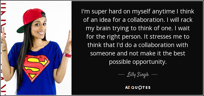 I'm super hard on myself anytime I think of an idea for a collaboration. I will rack my brain trying to think of one. I wait for the right person. It stresses me to think that I'd do a collaboration with someone and not make it the best possible opportunity. - Lilly Singh