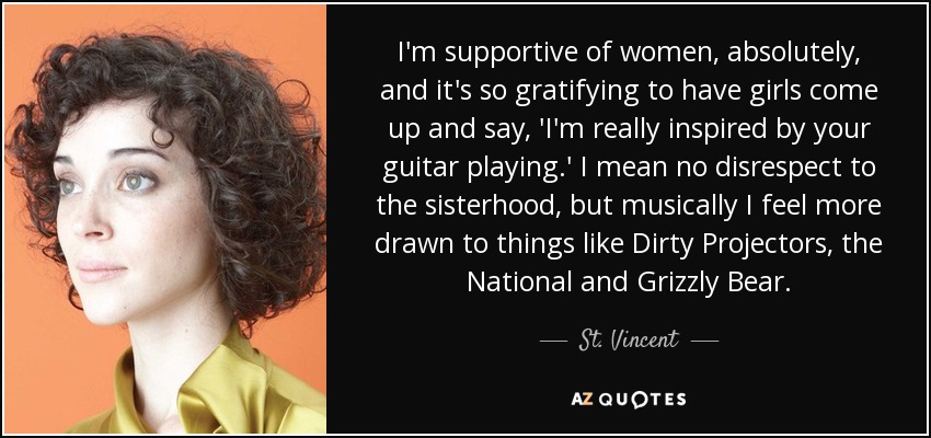 I'm supportive of women, absolutely, and it's so gratifying to have girls come up and say, 'I'm really inspired by your guitar playing.' I mean no disrespect to the sisterhood, but musically I feel more drawn to things like Dirty Projectors, the National and Grizzly Bear. - St. Vincent