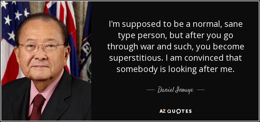 I'm supposed to be a normal, sane type person, but after you go through war and such, you become superstitious. I am convinced that somebody is looking after me. - Daniel Inouye