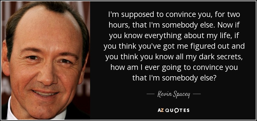 I'm supposed to convince you, for two hours, that I'm somebody else. Now if you know everything about my life, if you think you've got me figured out and you think you know all my dark secrets, how am I ever going to convince you that I'm somebody else? - Kevin Spacey