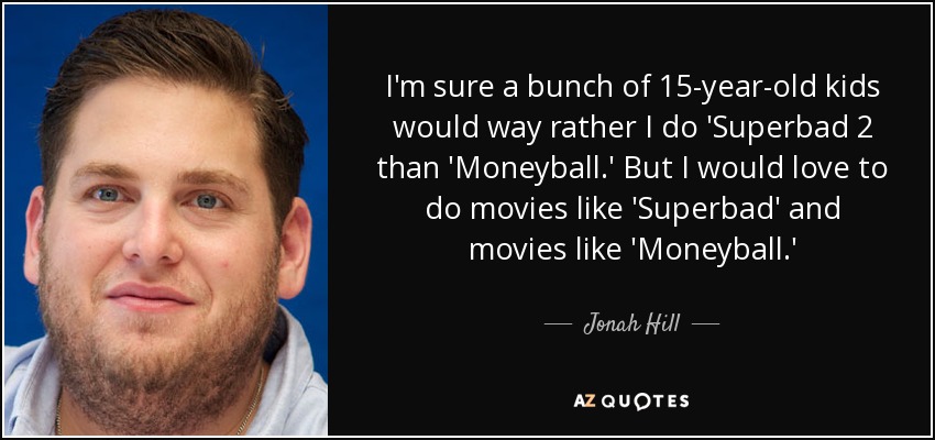 I'm sure a bunch of 15-year-old kids would way rather I do 'Superbad 2 than 'Moneyball.' But I would love to do movies like 'Superbad' and movies like 'Moneyball.' - Jonah Hill