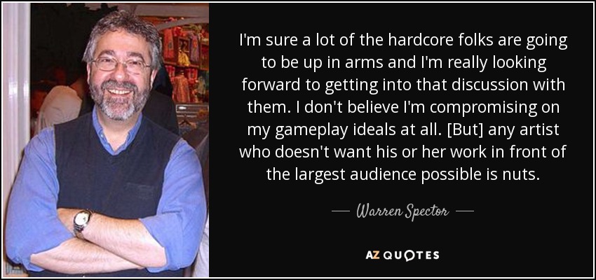 I'm sure a lot of the hardcore folks are going to be up in arms and I'm really looking forward to getting into that discussion with them. I don't believe I'm compromising on my gameplay ideals at all. [But] any artist who doesn't want his or her work in front of the largest audience possible is nuts. - Warren Spector