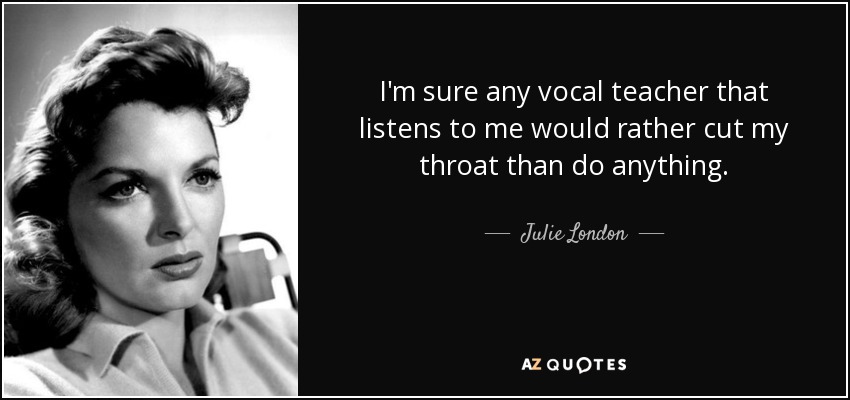I'm sure any vocal teacher that listens to me would rather cut my throat than do anything. - Julie London