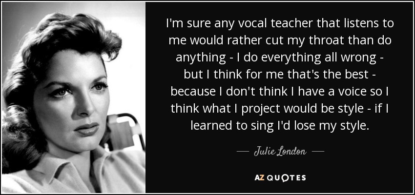 I'm sure any vocal teacher that listens to me would rather cut my throat than do anything - I do everything all wrong - but I think for me that's the best - because I don't think I have a voice so I think what I project would be style - if I learned to sing I'd lose my style. - Julie London