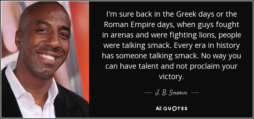 I'm sure back in the Greek days or the Roman Empire days, when guys fought in arenas and were fighting lions, people were talking smack. Every era in history has someone talking smack. No way you can have talent and not proclaim your victory. - J. B. Smoove