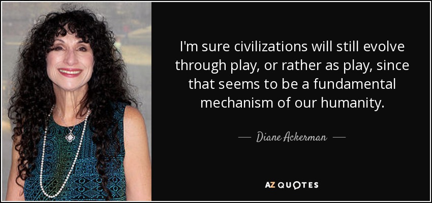 I'm sure civilizations will still evolve through play, or rather as play, since that seems to be a fundamental mechanism of our humanity. - Diane Ackerman