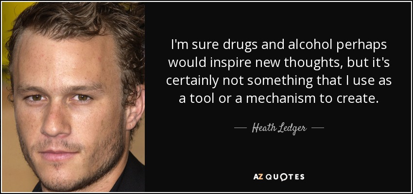 I'm sure drugs and alcohol perhaps would inspire new thoughts, but it's certainly not something that I use as a tool or a mechanism to create. - Heath Ledger