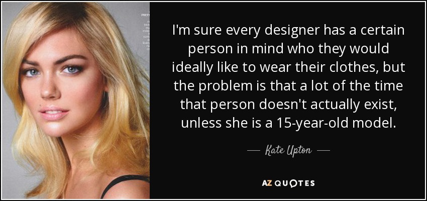I'm sure every designer has a certain person in mind who they would ideally like to wear their clothes, but the problem is that a lot of the time that person doesn't actually exist, unless she is a 15-year-old model. - Kate Upton
