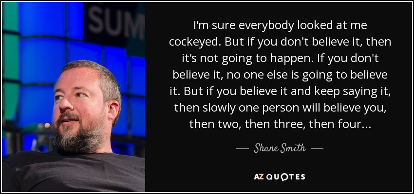I'm sure everybody looked at me cockeyed. But if you don't believe it, then it's not going to happen. If you don't believe it, no one else is going to believe it. But if you believe it and keep saying it, then slowly one person will believe you, then two, then three, then four . . . - Shane Smith