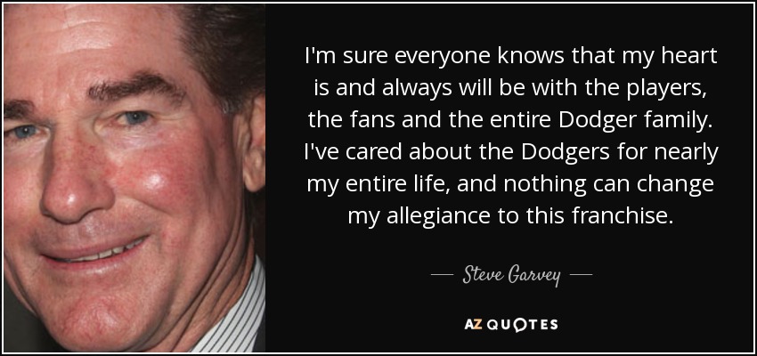 I'm sure everyone knows that my heart is and always will be with the players, the fans and the entire Dodger family. I've cared about the Dodgers for nearly my entire life, and nothing can change my allegiance to this franchise. - Steve Garvey