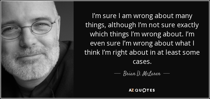 I’m sure I am wrong about many things, although I’m not sure exactly which things I’m wrong about. I’m even sure I’m wrong about what I think I’m right about in at least some cases. - Brian D. McLaren