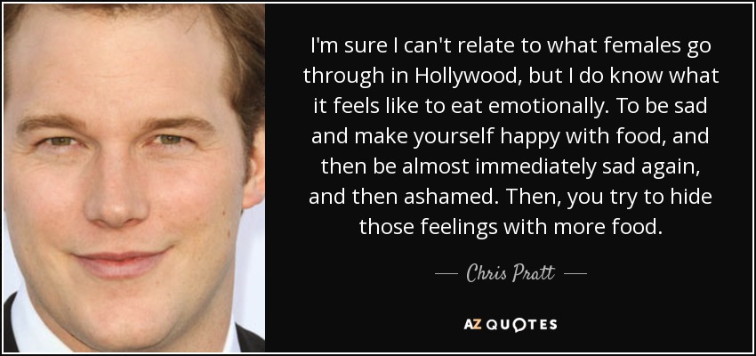 I'm sure I can't relate to what females go through in Hollywood, but I do know what it feels like to eat emotionally. To be sad and make yourself happy with food, and then be almost immediately sad again, and then ashamed. Then, you try to hide those feelings with more food. - Chris Pratt