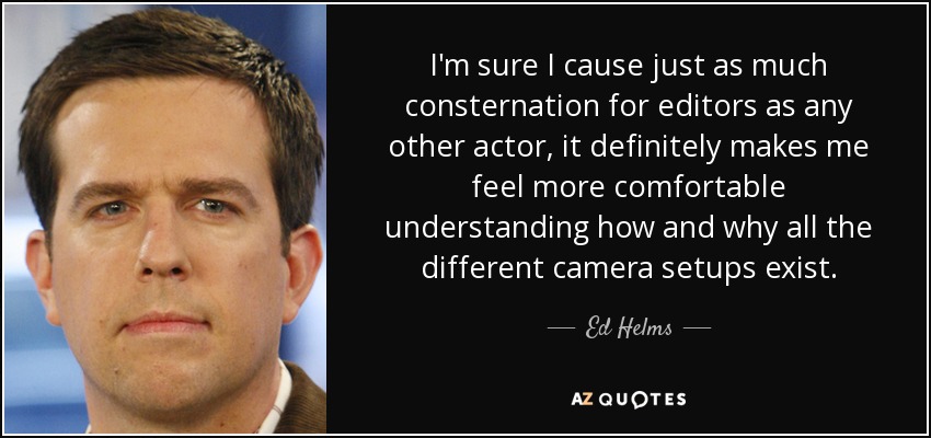 I'm sure I cause just as much consternation for editors as any other actor, it definitely makes me feel more comfortable understanding how and why all the different camera setups exist. - Ed Helms