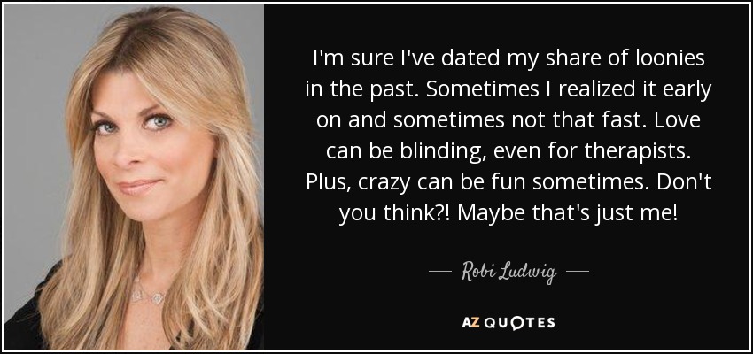 I'm sure I've dated my share of loonies in the past. Sometimes I realized it early on and sometimes not that fast. Love can be blinding, even for therapists. Plus, crazy can be fun sometimes. Don't you think?! Maybe that's just me! - Robi Ludwig