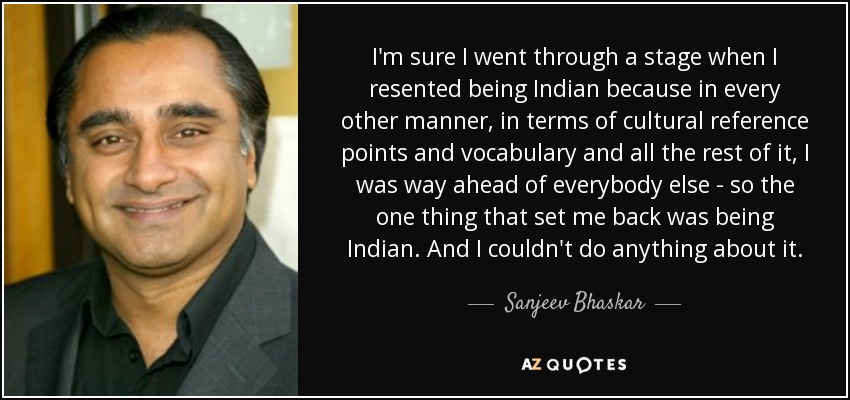I'm sure I went through a stage when I resented being Indian because in every other manner, in terms of cultural reference points and vocabulary and all the rest of it, I was way ahead of everybody else - so the one thing that set me back was being Indian. And I couldn't do anything about it. - Sanjeev Bhaskar