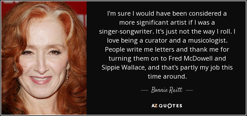 I'm sure I would have been considered a more significant artist if I was a singer-songwriter. It's just not the way I roll. I love being a curator and a musicologist. People write me letters and thank me for turning them on to Fred McDowell and Sippie Wallace, and that's partly my job this time around. - Bonnie Raitt