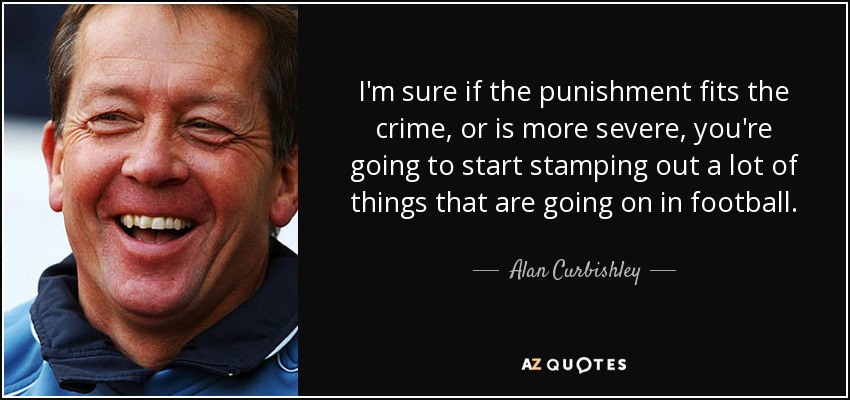 I'm sure if the punishment fits the crime, or is more severe, you're going to start stamping out a lot of things that are going on in football. - Alan Curbishley