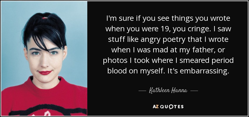 I'm sure if you see things you wrote when you were 19, you cringe. I saw stuff like angry poetry that I wrote when I was mad at my father, or photos I took where I smeared period blood on myself. It's embarrassing. - Kathleen Hanna