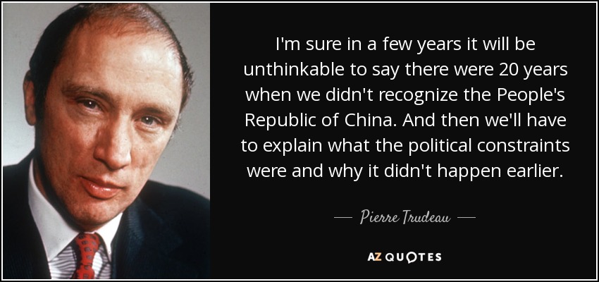 I'm sure in a few years it will be unthinkable to say there were 20 years when we didn't recognize the People's Republic of China. And then we'll have to explain what the political constraints were and why it didn't happen earlier. - Pierre Trudeau