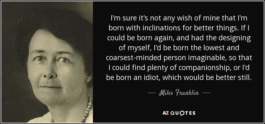 I'm sure it's not any wish of mine that I'm born with inclinations for better things. If I could be born again, and had the designing of myself, I'd be born the lowest and coarsest-minded person imaginable, so that I could find plenty of companionship, or I'd be born an idiot, which would be better still. - Miles Franklin