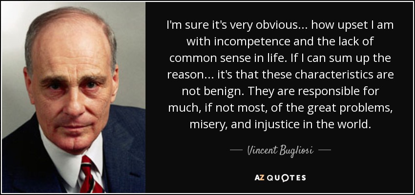 I'm sure it's very obvious . . . how upset I am with incompetence and the lack of common sense in life. If I can sum up the reason . . . it's that these characteristics are not benign. They are responsible for much, if not most, of the great problems, misery, and injustice in the world. - Vincent Bugliosi
