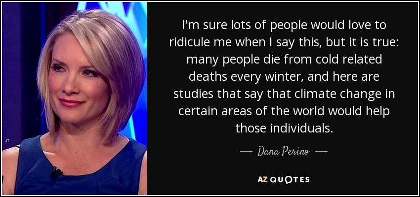 I'm sure lots of people would love to ridicule me when I say this, but it is true: many people die from cold related deaths every winter, and here are studies that say that climate change in certain areas of the world would help those individuals. - Dana Perino