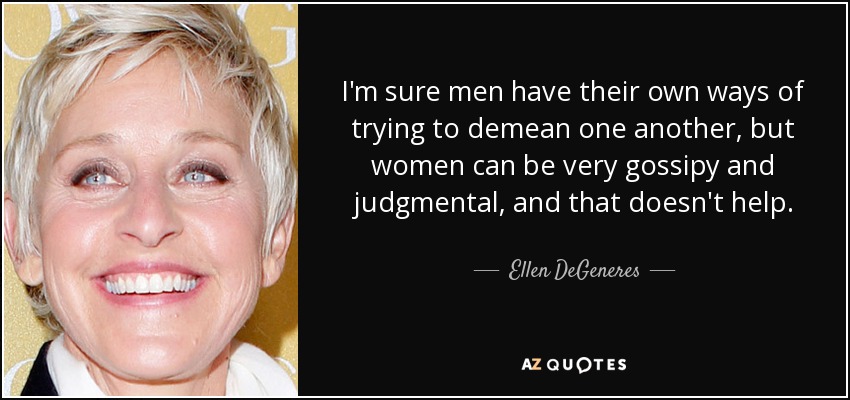 I'm sure men have their own ways of trying to demean one another, but women can be very gossipy and judgmental, and that doesn't help. - Ellen DeGeneres
