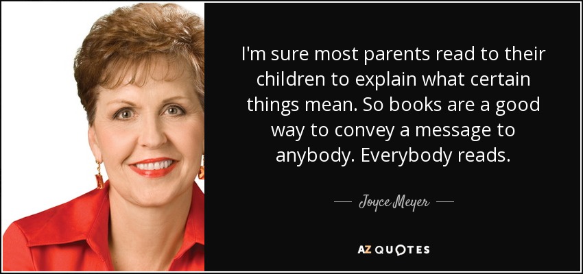 I'm sure most parents read to their children to explain what certain things mean. So books are a good way to convey a message to anybody. Everybody reads. - Joyce Meyer