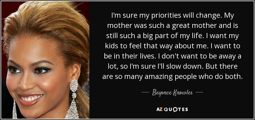 I'm sure my priorities will change. My mother was such a great mother and is still such a big part of my life. I want my kids to feel that way about me. I want to be in their lives. I don't want to be away a lot, so I'm sure I'll slow down. But there are so many amazing people who do both. - Beyonce Knowles