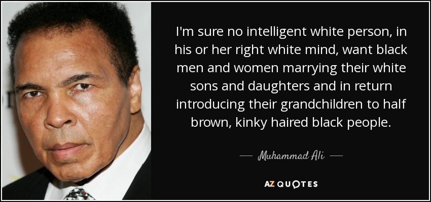 I'm sure no intelligent white person, in his or her right white mind, want black men and women marrying their white sons and daughters and in return introducing their grandchildren to half brown, kinky haired black people. - Muhammad Ali