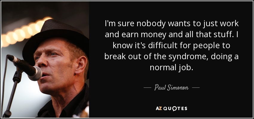 I'm sure nobody wants to just work and earn money and all that stuff. I know it's difficult for people to break out of the syndrome, doing a normal job. - Paul Simonon