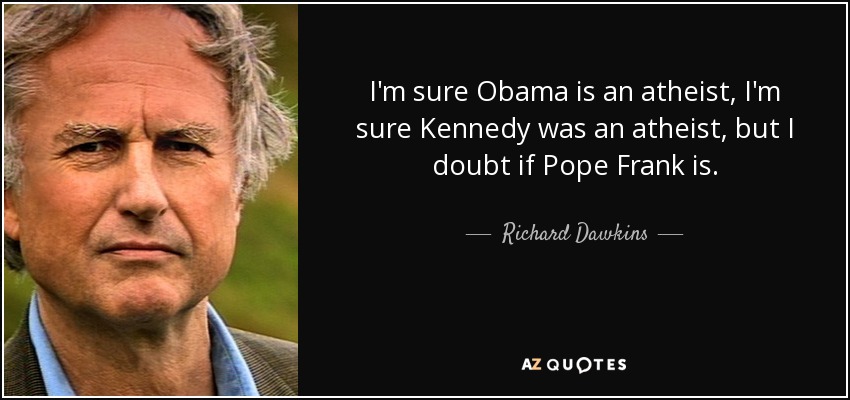 I'm sure Obama is an atheist, I'm sure Kennedy was an atheist, but I doubt if Pope Frank is. - Richard Dawkins