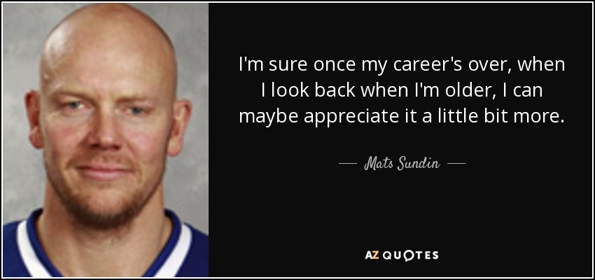 I'm sure once my career's over, when I look back when I'm older, I can maybe appreciate it a little bit more. - Mats Sundin
