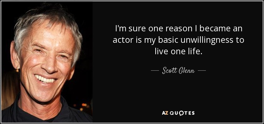 I'm sure one reason I became an actor is my basic unwillingness to live one life. - Scott Glenn
