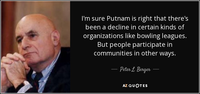 I'm sure Putnam is right that there's been a decline in certain kinds of organizations like bowling leagues. But people participate in communities in other ways. - Peter L. Berger