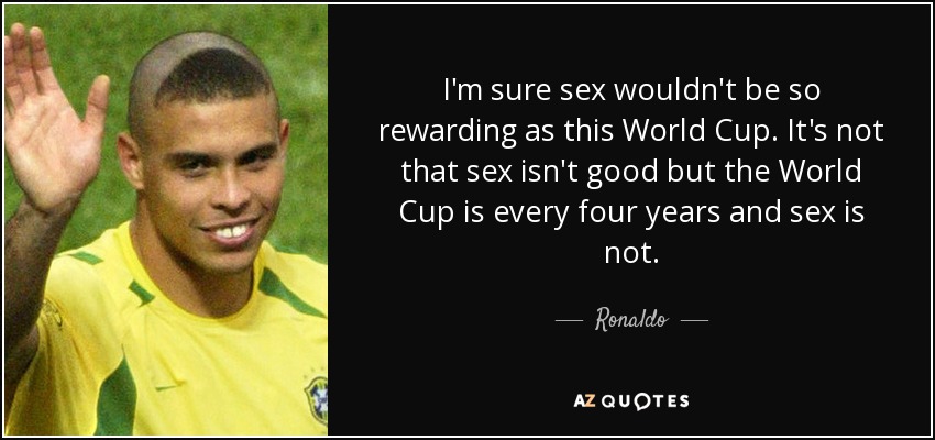 I'm sure sex wouldn't be so rewarding as this World Cup. It's not that sex isn't good but the World Cup is every four years and sex is not. - Ronaldo