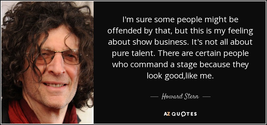 I'm sure some people might be offended by that, but this is my feeling about show business. It's not all about pure talent. There are certain people who command a stage because they look good ,like me. - Howard Stern