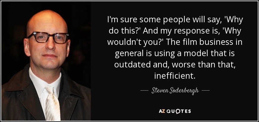 I'm sure some people will say, 'Why do this?' And my response is, 'Why wouldn't you?' The film business in general is using a model that is outdated and, worse than that, inefficient. - Steven Soderbergh