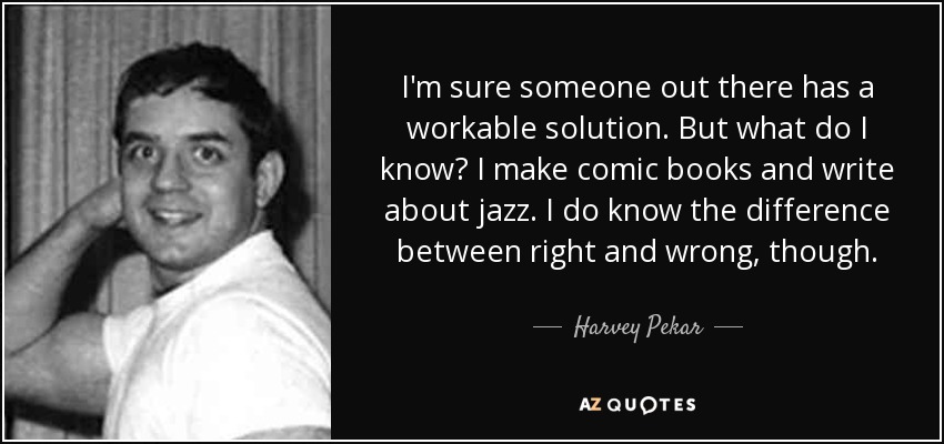 I'm sure someone out there has a workable solution. But what do I know? I make comic books and write about jazz. I do know the difference between right and wrong, though. - Harvey Pekar