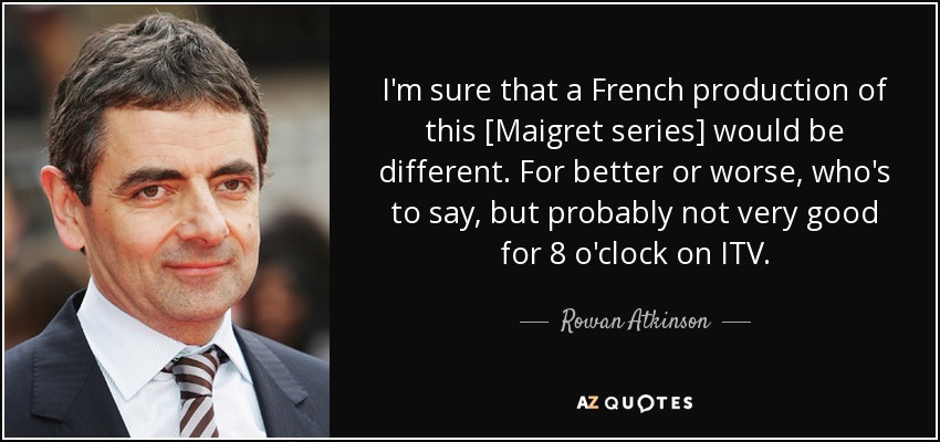 I'm sure that a French production of this [Maigret series] would be different. For better or worse, who's to say, but probably not very good for 8 o'clock on ITV. - Rowan Atkinson