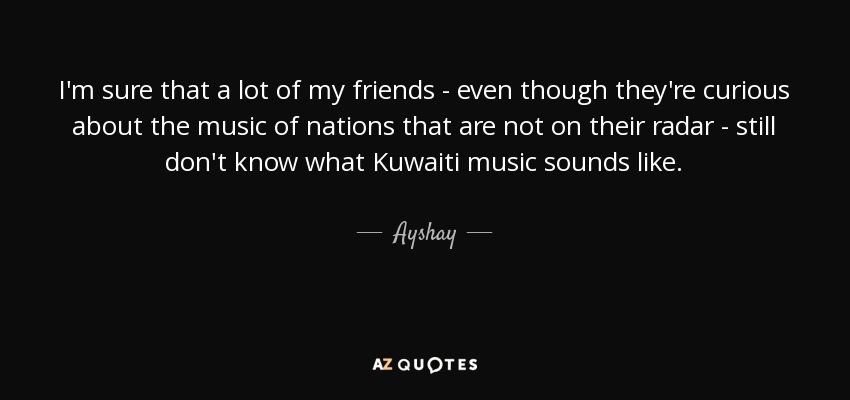 I'm sure that a lot of my friends - even though they're curious about the music of nations that are not on their radar - still don't know what Kuwaiti music sounds like. - Ayshay