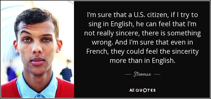 I'm sure that a U.S. citizen, if I try to sing in English, he can feel that I'm not really sincere, there is something wrong. And I'm sure that even in French, they could feel the sincerity more than in English. - Stromae