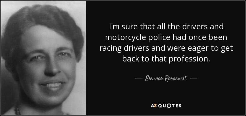 I'm sure that all the drivers and motorcycle police had once been racing drivers and were eager to get back to that profession. - Eleanor Roosevelt