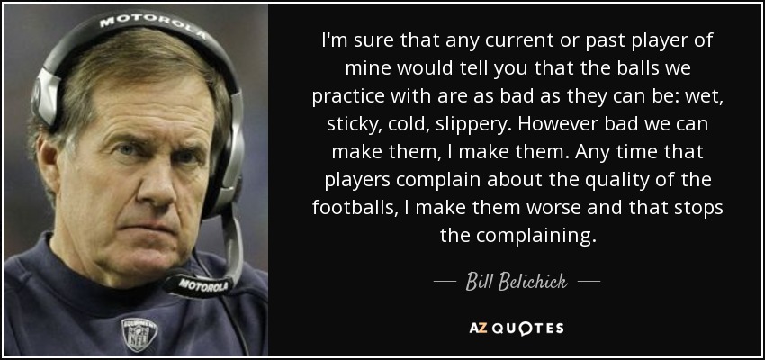 I'm sure that any current or past player of mine would tell you that the balls we practice with are as bad as they can be: wet, sticky, cold, slippery. However bad we can make them, I make them. Any time that players complain about the quality of the footballs, I make them worse and that stops the complaining. - Bill Belichick