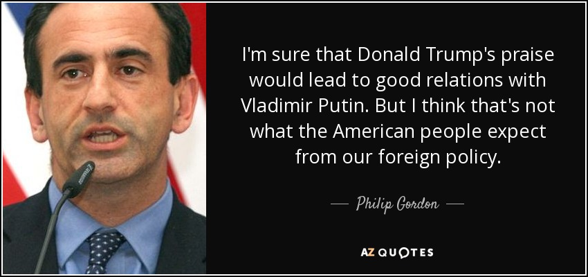 I'm sure that Donald Trump's praise would lead to good relations with Vladimir Putin. But I think that's not what the American people expect from our foreign policy. - Philip Gordon