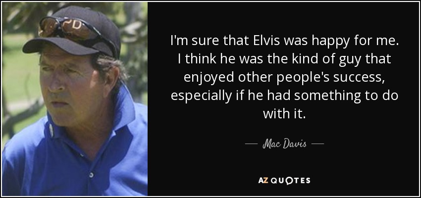 I'm sure that Elvis was happy for me. I think he was the kind of guy that enjoyed other people's success, especially if he had something to do with it. - Mac Davis