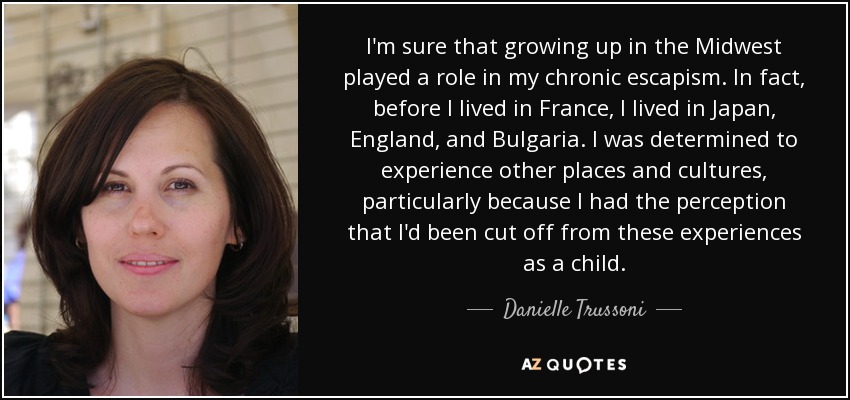 I'm sure that growing up in the Midwest played a role in my chronic escapism. In fact, before I lived in France, I lived in Japan, England, and Bulgaria. I was determined to experience other places and cultures, particularly because I had the perception that I'd been cut off from these experiences as a child. - Danielle Trussoni