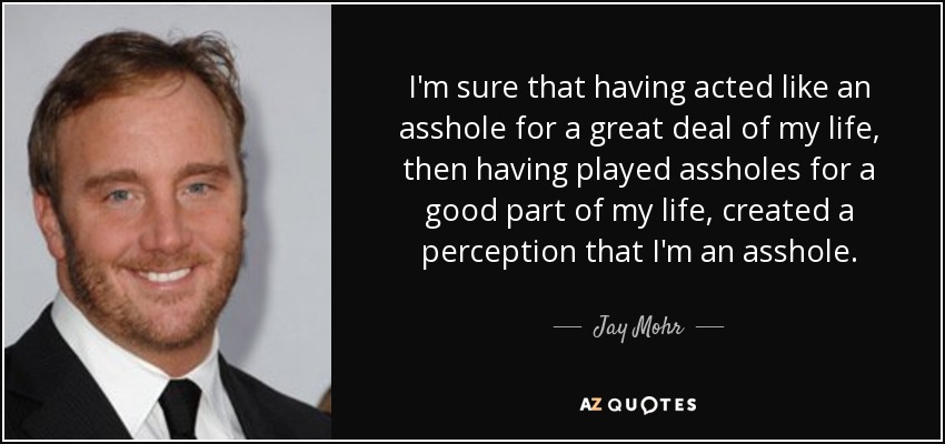 I'm sure that having acted like an asshole for a great deal of my life, then having played assholes for a good part of my life, created a perception that I'm an asshole. - Jay Mohr