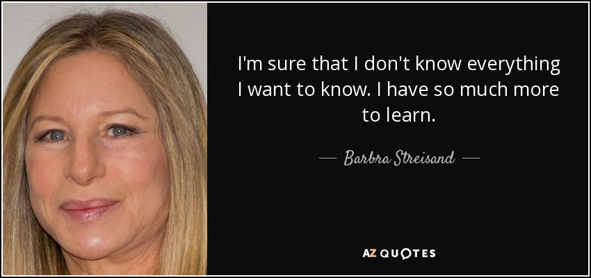 I'm sure that I don't know everything I want to know. I have so much more to learn. - Barbra Streisand